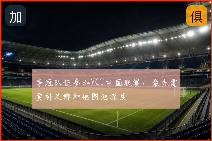 争冠队伍参加VCT中国联赛，最先需要补足哪种地图池深度